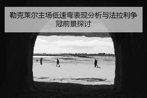 勒克莱尔主场低速弯表现分析与法拉利争冠前景探讨