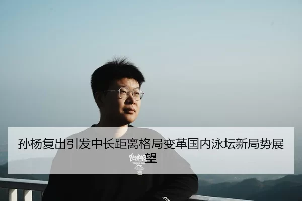 孙杨复出引发中长距离格局变革国内泳坛新局势展望