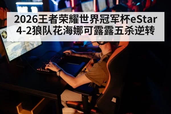 2026王者荣耀世界冠军杯eStar 4-2狼队花海娜可露露五杀逆转